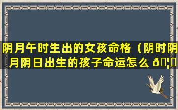 阴月午时生出的女孩命格（阴时阴月阴日出生的孩子命运怎么 🦅 样）